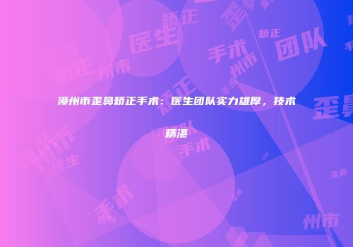 漳州市歪鼻矫正手术：医生团队实力雄厚，技术精湛