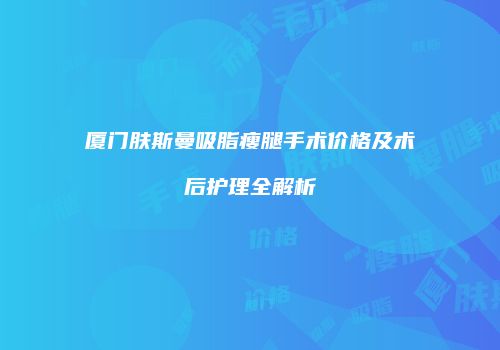 厦门肤斯曼吸脂瘦腿手术价格及术后护理全解析
