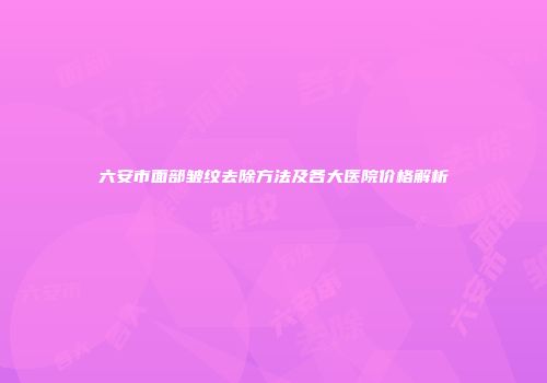 六安市面部皱纹去除方法及各大医院价格解析
