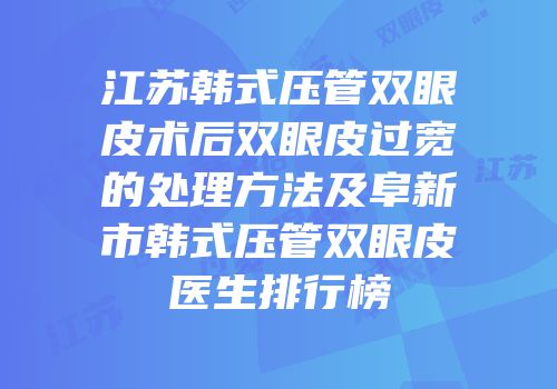 江苏韩式压管双眼皮术后双眼皮过宽的处理方法及阜新市韩式压管双眼皮医生排行榜