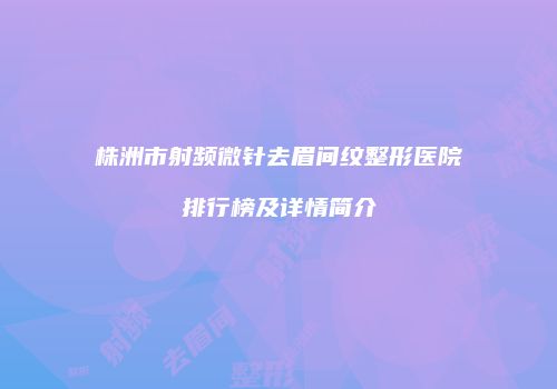 株洲市射频微针去眉间纹整形医院排行榜及详情简介