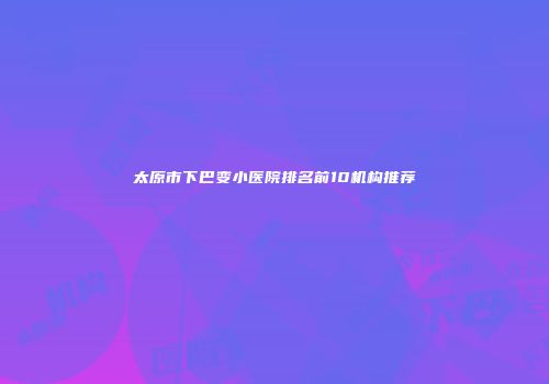 太原市下巴变小医院排名前10机构推荐