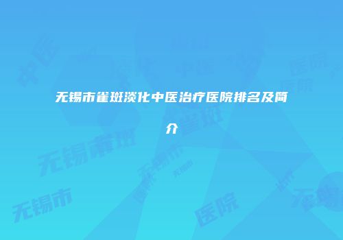 无锡市雀斑淡化中医治疗医院排名及简介