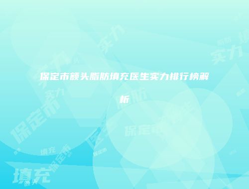 保定市额头脂肪填充医生实力排行榜解析