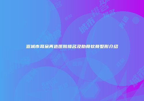 宣城市耳朵再造医院排名及肋骨软骨整形介绍