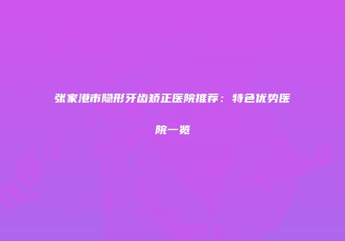 张家港市隐形牙齿矫正医院推荐：特色优势医院一览