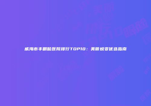 威海市丰眼睑医院排行TOP10：美丽蜕变优选指南