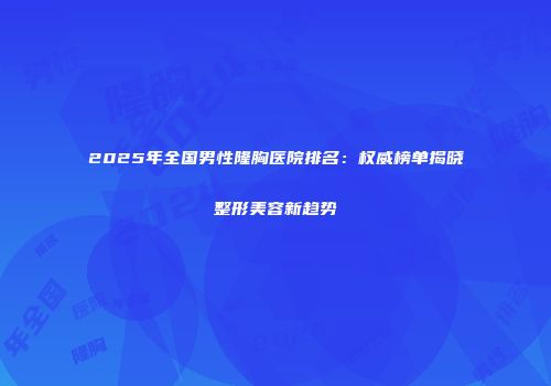 2025年全国男性隆胸医院排名：权威榜单揭晓整形美容新趋势