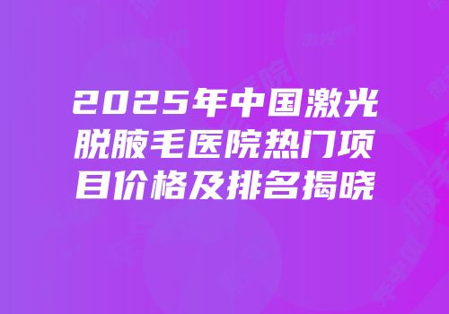 2025年中国激光脱腋毛医院热门项目价格及排名揭晓