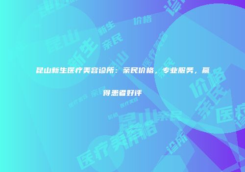 昆山新生医疗美容诊所：亲民价格，专业服务，赢得患者好评