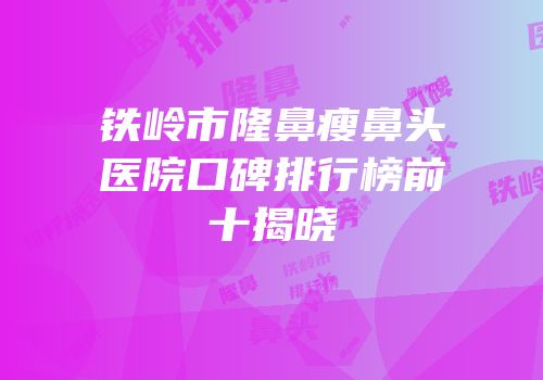 铁岭市隆鼻瘦鼻头医院口碑排行榜前十揭晓