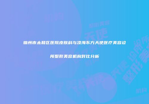 锦州市太和区医院皮肤科与凌海东方天使医疗美容诊所整形美容机构对比分析