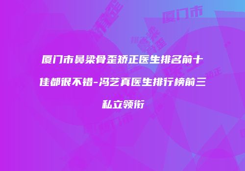 厦门市鼻梁骨歪矫正医生排名前十佳都很不错-冯艺真医生排行榜前三私立领衔