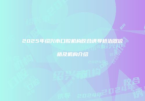 2025年绍兴市口腔机构咬合诱导矫治器价格及机构介绍