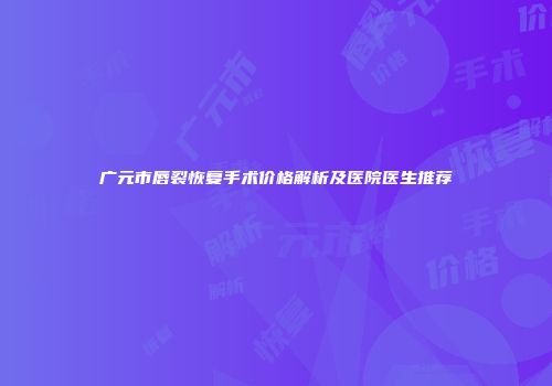 广元市唇裂恢复手术价格解析及医院医生推荐