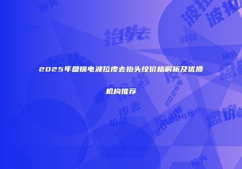 2025年盘锦电波拉皮去抬头纹价格解析及优质机构推荐