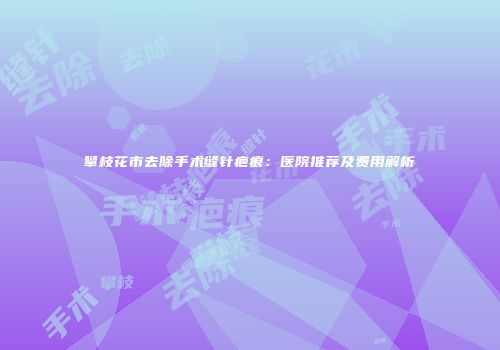 攀枝花市去除手术缝针疤痕：医院推荐及费用解析