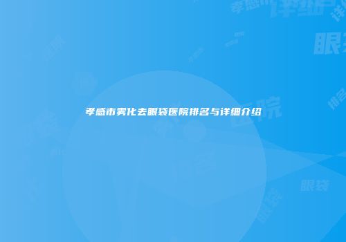 孝感市雾化去眼袋医院排名与详细介绍