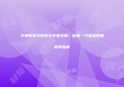 天津市顶尖医院与专家详解：缺损一只耳朵修复服务指南
