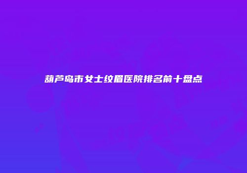 葫芦岛市女士纹眉医院排名前十盘点