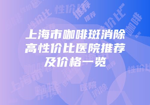 上海市咖啡斑消除高性价比医院推荐及价格一览