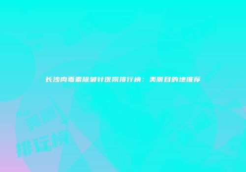 长沙肉毒素除皱针医院排行榜：美丽目的地推荐