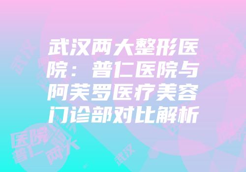 武汉两大整形医院：普仁医院与阿芙罗医疗美容门诊部对比解析
