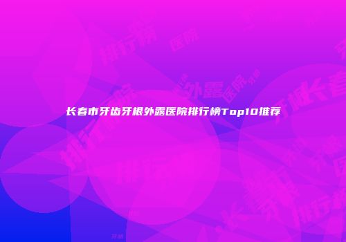 长春市牙齿牙根外露医院排行榜Top10推荐