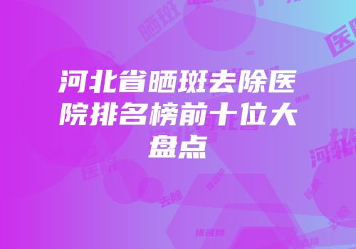河北省晒斑去除医院排名榜前十位大盘点