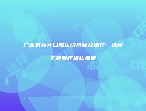 广西仿真牙口腔医院排名及推荐：选择正规医疗机构指南
