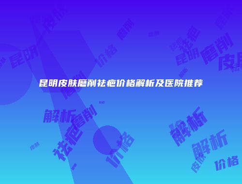 昆明皮肤磨削祛疤价格解析及医院推荐