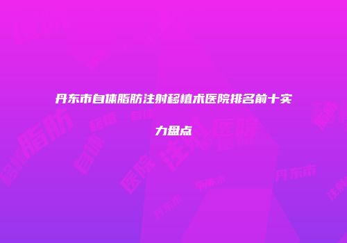 丹东市自体脂肪注射移植术医院排名前十实力盘点