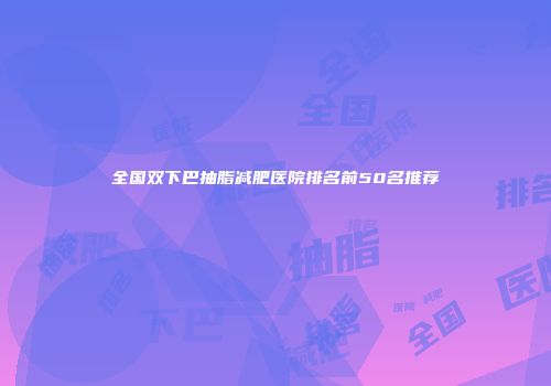 全国双下巴抽脂减肥医院排名前50名推荐