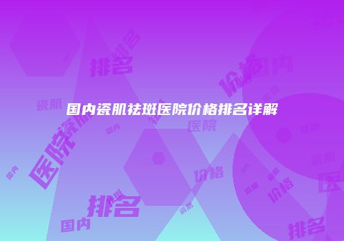 国内瓷肌祛斑医院价格排名详解