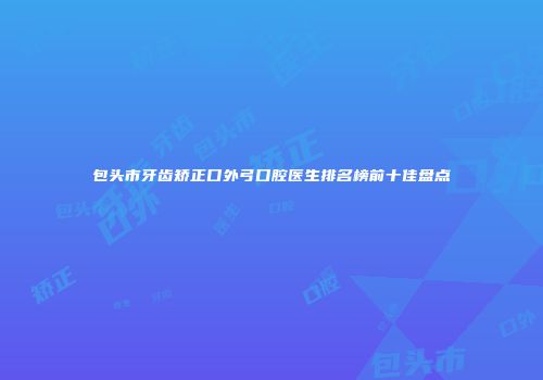 包头市牙齿矫正口外弓口腔医生排名榜前十佳盘点