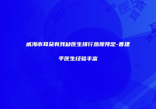 威海市耳朵有残缺医生排行热搜预定-曹建平医生经验丰富