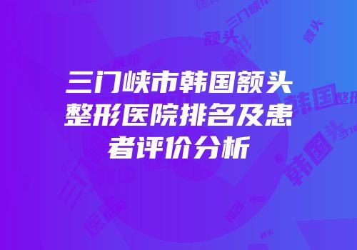 三门峡市韩国额头整形医院排名及患者评价分析