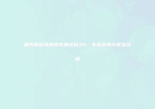 国内整形耳朵医院排名前30：专业医院与医生详解