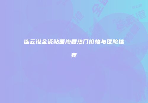 连云港全瓷贴面修复热门价格与医院推荐
