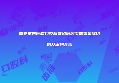 南充东方医院口腔科智齿冠周炎盲袋切除价格及服务介绍