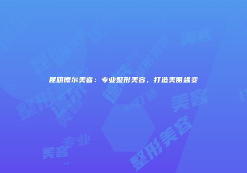 昆明德尔美客：专业整形美容，打造美丽蝶变