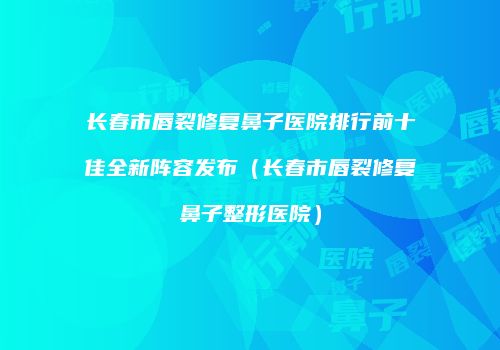 长春市唇裂修复鼻子医院排行前十佳全新阵容发布（长春市唇裂修复鼻子整形医院）