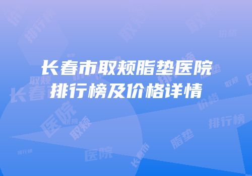 长春市取颊脂垫医院排行榜及价格详情