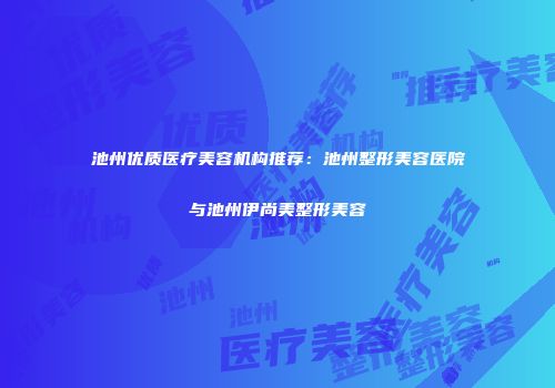 池州优质医疗美容机构推荐：池州整形美容医院与池州伊尚美整形美容