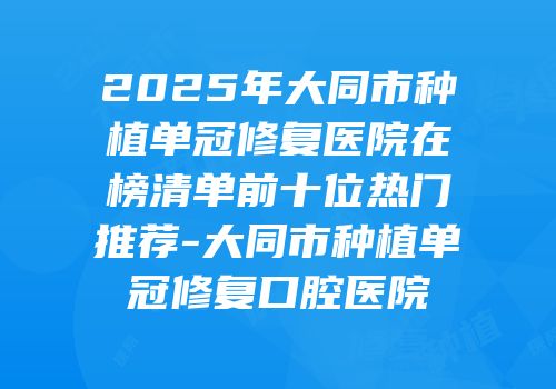 2025年大同市种植单冠修复医院在榜清单前十位热门推荐-大同市种植单冠修复口腔医院