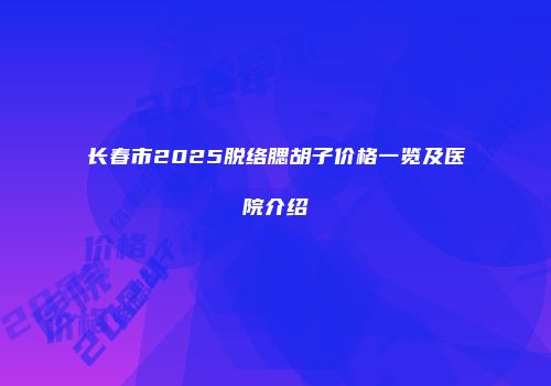 长春市2025脱络腮胡子价格一览及医院介绍
