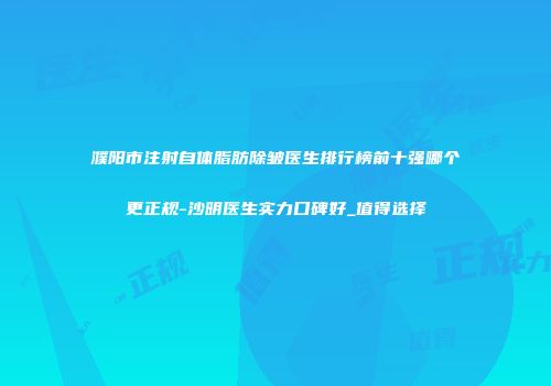 濮阳市注射自体脂肪除皱医生排行榜前十强哪个更正规-沙明医生实力口碑好_值得选择