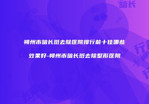 朔州市暗长斑去除医院排行前十佳哪些效果好-朔州市暗长斑去除整形医院