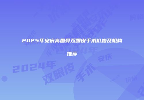 2025年安庆高眉骨双眼皮手术价格及机构推荐