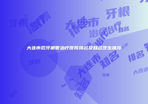 大连市后牙根管治疗医院排名及知名医生推荐
